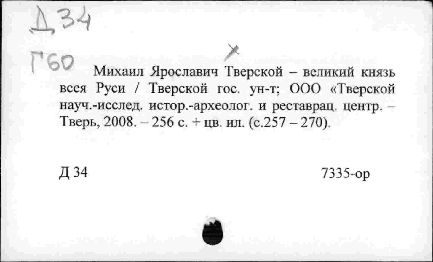 ﻿
Г бо
Михаил
всея Руси /
Ярославин Тверской - великий князь Тверской гос. ун-т; ООО «Тверской
науч.-исслед. истор.-археолог, и реставрац центр. — Тверь, 2008. - 256 с. + цв. ил. (с.257 - 270).
Д 34
7335-ор